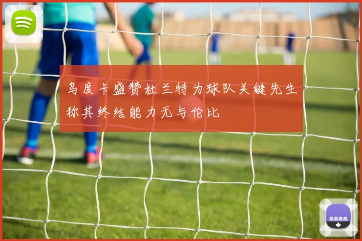 乌度卡盛赞杜兰特为球队关键先生称其终结能力无与伦比