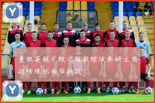 曼联英超不败之路延续埃弗顿主场战绩堪忧面临挑战