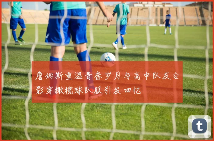 詹姆斯重温青春岁月与高中队友合影穿橄榄球队服引发回忆