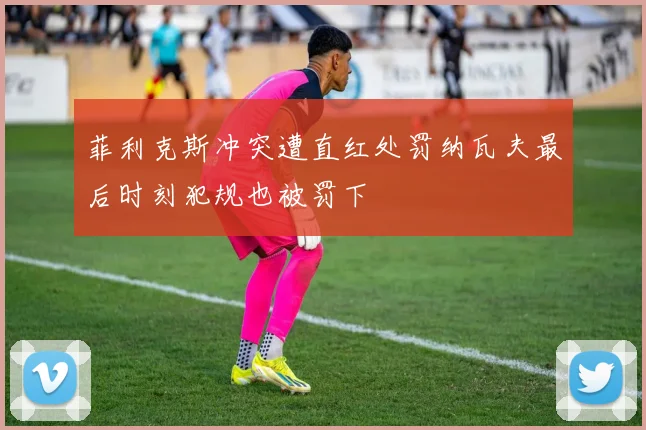 菲利克斯冲突遭直红处罚纳瓦夫最后时刻犯规也被罚下