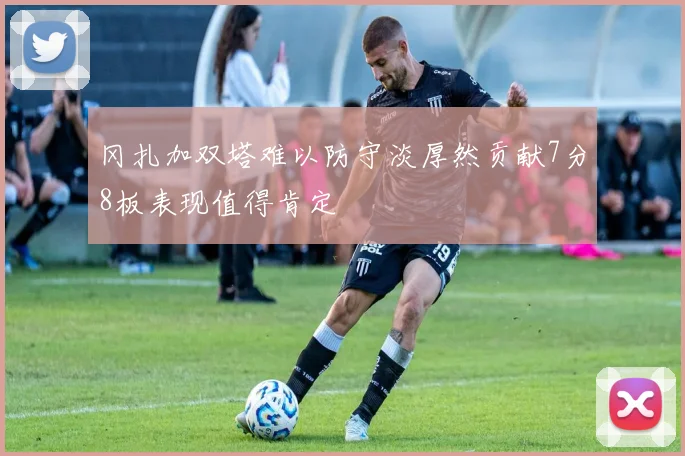 冈扎加双塔难以防守淡厚然贡献7分8板表现值得肯定