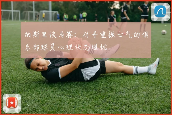 纳斯里谈马赛：对手重振士气的俱乐部球员心理状态堪忧