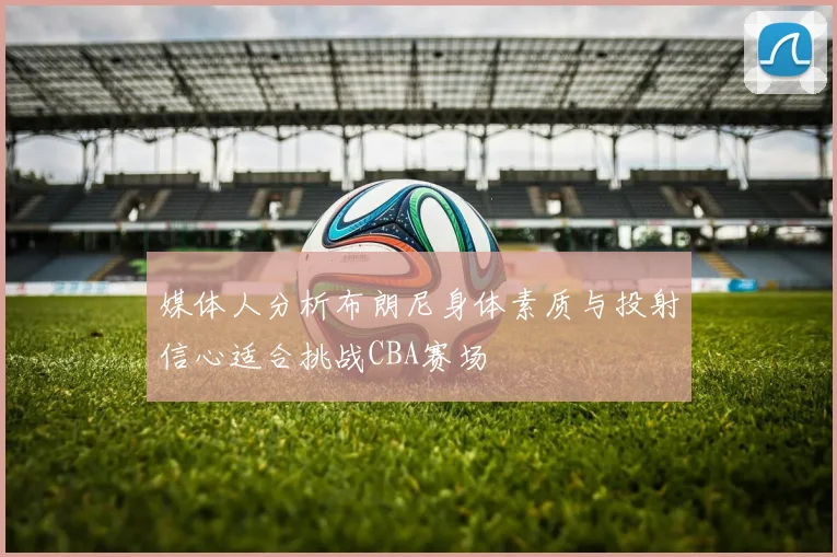 媒体人分析布朗尼身体素质与投射信心适合挑战CBA赛场