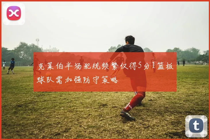 克莱伯半场犯规频繁仅得5分1篮板球队需加强防守策略