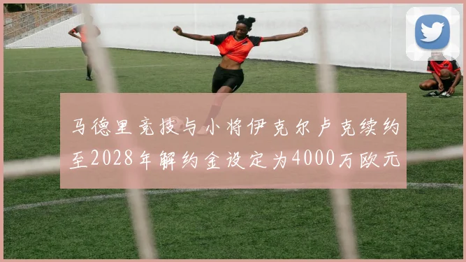 马德里竞技与小将伊克尔卢克续约至2028年解约金设定为4000万欧元