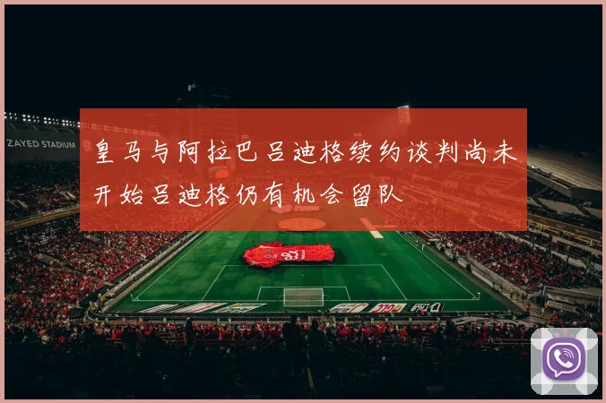皇马与阿拉巴吕迪格续约谈判尚未开始吕迪格仍有机会留队