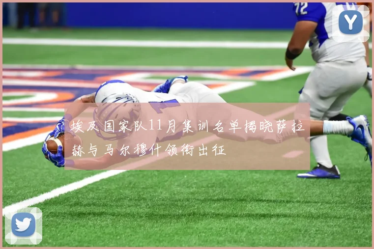 埃及国家队11月集训名单揭晓萨拉赫与马尔穆什领衔出征