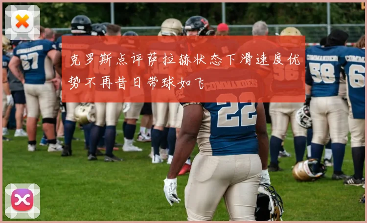克罗斯点评萨拉赫状态下滑速度优势不再昔日带球如飞