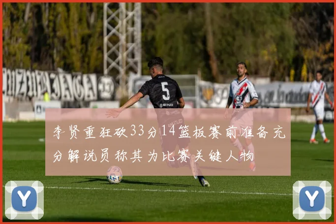李贤重狂砍33分14篮板赛前准备充分解说员称其为比赛关键人物