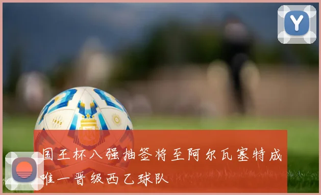 国王杯八强抽签将至阿尔瓦塞特成唯一晋级西乙球队