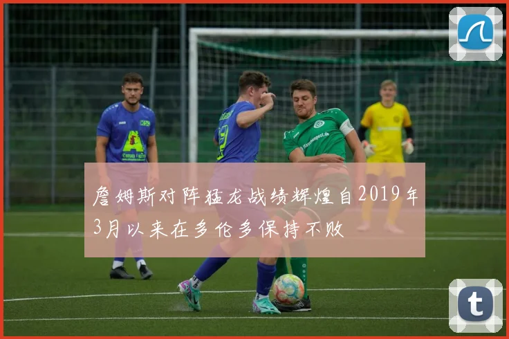詹姆斯对阵猛龙战绩辉煌自2019年3月以来在多伦多保持不败