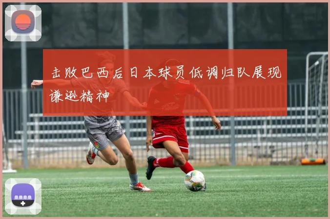 击败巴西后日本球员低调归队展现谦逊精神