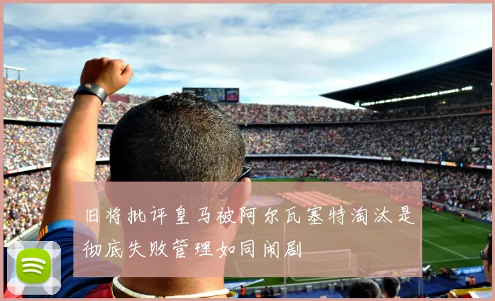旧将批评皇马被阿尔瓦塞特淘汰是彻底失败管理如同闹剧