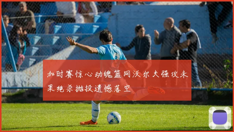 加时赛惊心动魄篮网沃尔夫强攻未果绝杀抛投遗憾落空