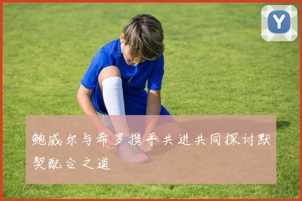 鲍威尔与希罗携手共进共同探讨默契配合之道