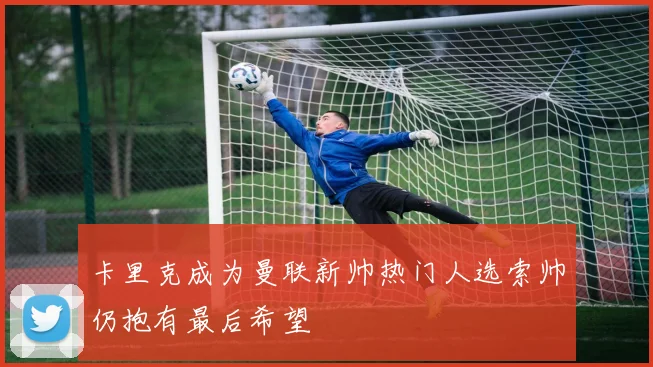 卡里克成为曼联新帅热门人选索帅仍抱有最后希望