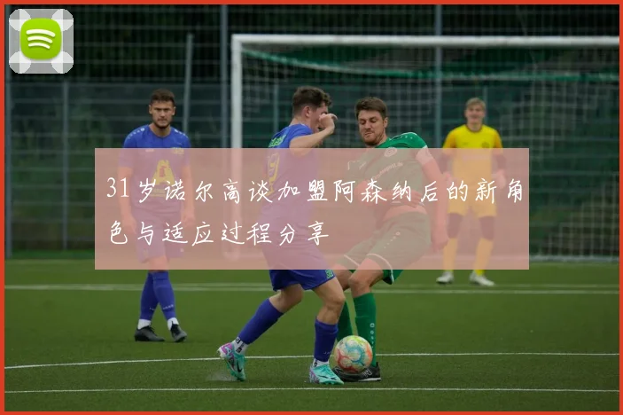 31岁诺尔高谈加盟阿森纳后的新角色与适应过程分享