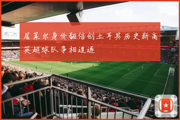 居莱尔身价翻倍创土耳其历史新高英超球队争相追逐