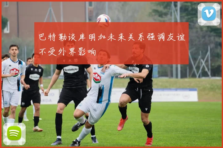 巴特勒谈库明加未来关系强调友谊不受外界影响