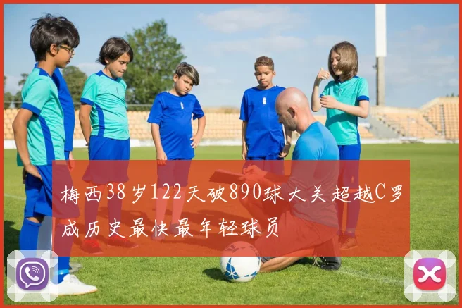 梅西38岁122天破890球大关超越C罗成历史最快最年轻球员