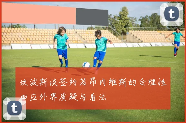 坎波斯谈签约若昂内维斯的合理性回应外界质疑与看法
