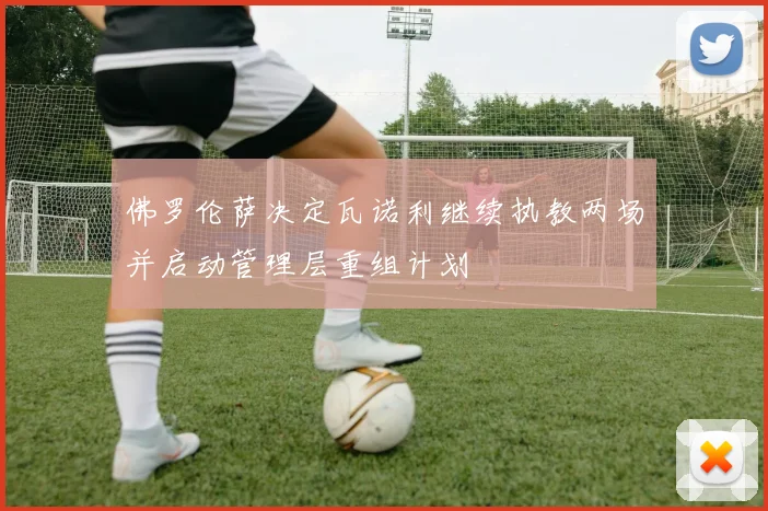 佛罗伦萨决定瓦诺利继续执教两场并启动管理层重组计划