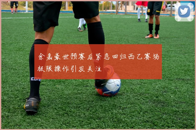 余嘉豪世预赛后紧急回归西乙赛场极限操作引发关注