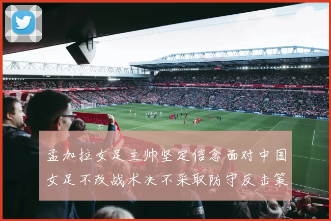 孟加拉女足主帅坚定信念面对中国女足不改战术决不采取防守反击策略