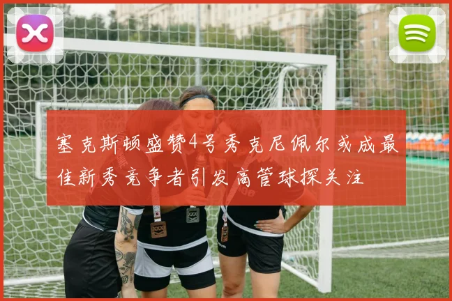 塞克斯顿盛赞4号秀克尼佩尔或成最佳新秀竞争者引发高管球探关注