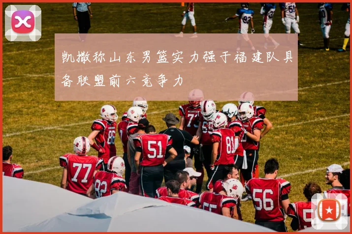 凯撒称山东男篮实力强于福建队具备联盟前六竞争力