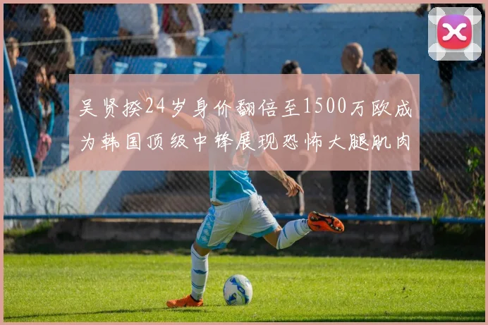 吴贤揆24岁身价翻倍至1500万欧成为韩国顶级中锋展现恐怖大腿肌肉