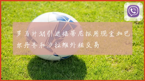 罗马计划引进福蒂尼拟用现金加巴尔丹齐和沙拉维外租交易