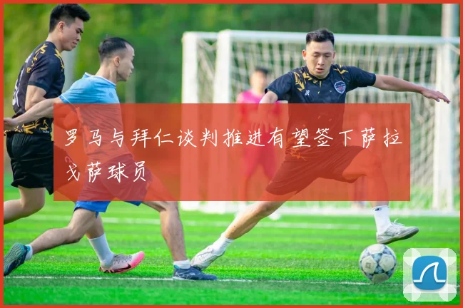 罗马与拜仁谈判推进有望签下萨拉戈萨球员