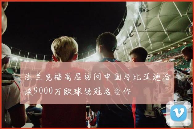 法兰克福高层访问中国与比亚迪洽谈9000万欧球场冠名合作