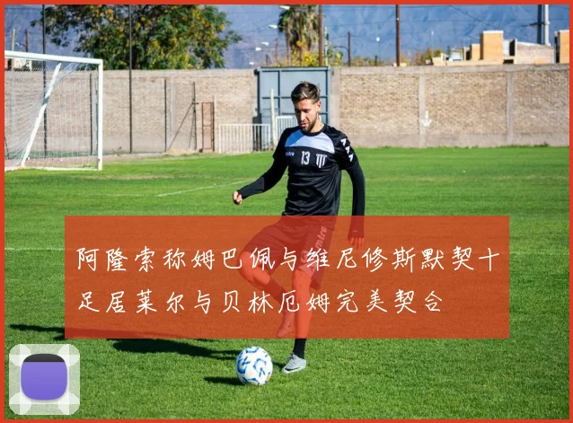 阿隆索称姆巴佩与维尼修斯默契十足居莱尔与贝林厄姆完美契合