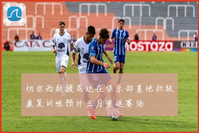 切尔西新援昆达在俱乐部基地积极康复训练预计三月重返赛场