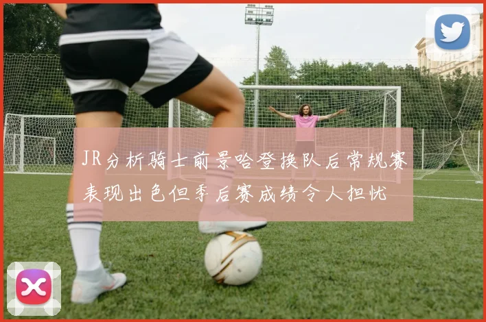 JR分析骑士前景哈登换队后常规赛表现出色但季后赛成绩令人担忧