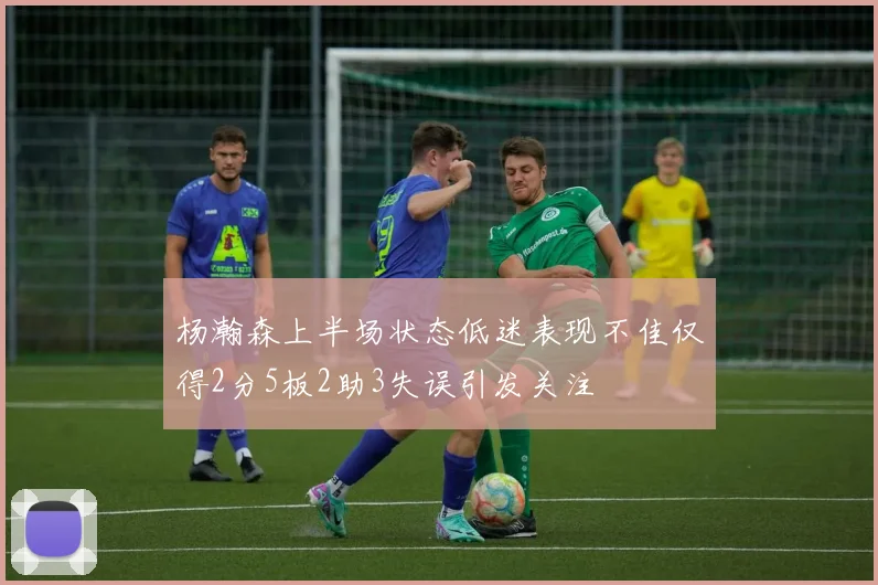 杨瀚森上半场状态低迷表现不佳仅得2分5板2助3失误引发关注