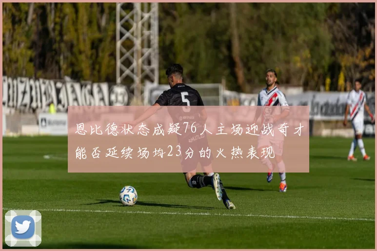 恩比德状态成疑76人主场迎战奇才能否延续场均23分的火热表现