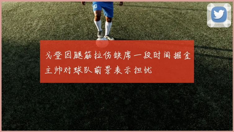 戈登因腿筋拉伤缺席一段时间掘金主帅对球队前景表示担忧