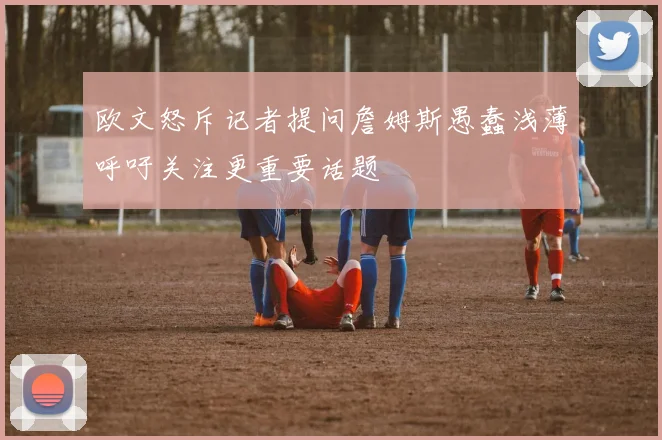 欧文怒斥记者提问詹姆斯愚蠢浅薄呼吁关注更重要话题