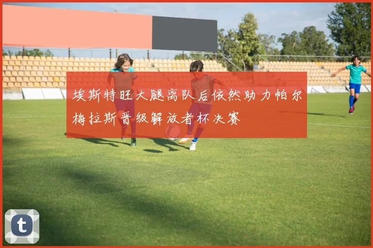 埃斯特旺大腿离队后依然助力帕尔梅拉斯晋级解放者杯决赛