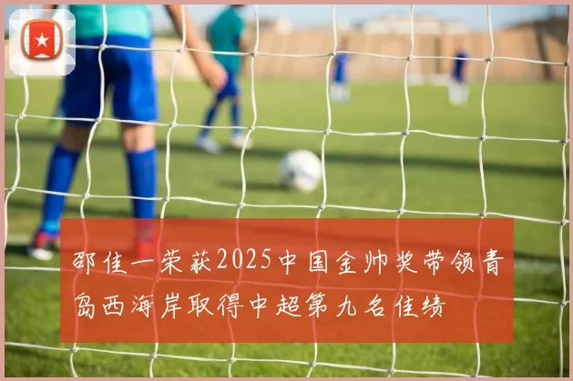 邵佳一荣获2025中国金帅奖带领青岛西海岸取得中超第九名佳绩