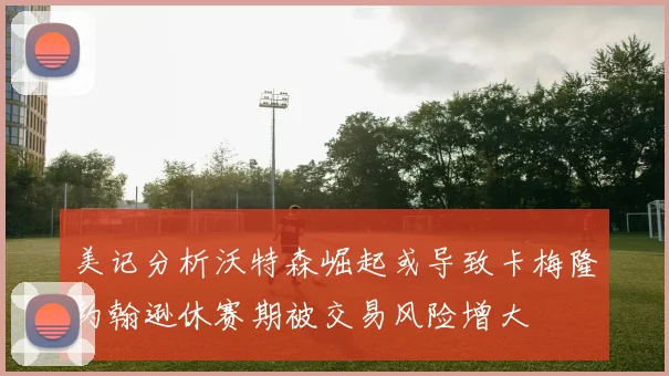 美记分析沃特森崛起或导致卡梅隆约翰逊休赛期被交易风险增大