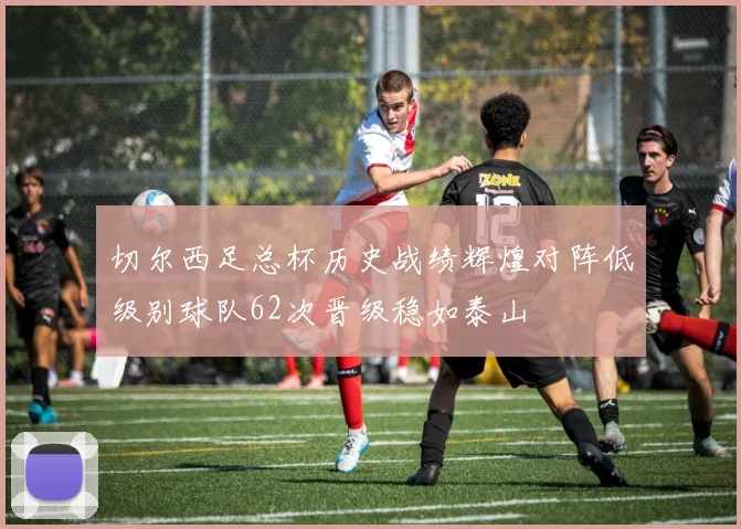 切尔西足总杯历史战绩辉煌对阵低级别球队62次晋级稳如泰山