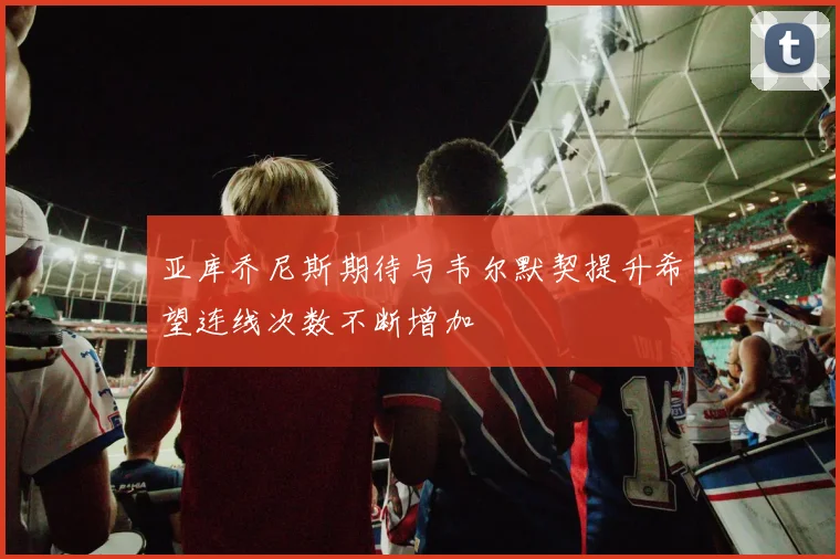 亚库乔尼斯期待与韦尔默契提升希望连线次数不断增加