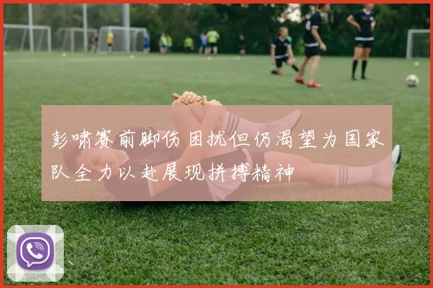 彭啸赛前脚伤困扰但仍渴望为国家队全力以赴展现拼搏精神