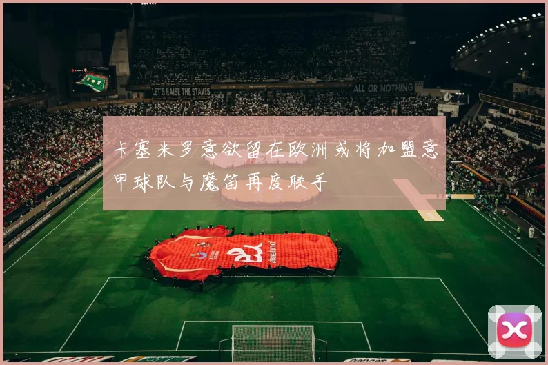 卡塞米罗意欲留在欧洲或将加盟意甲球队与魔笛再度联手