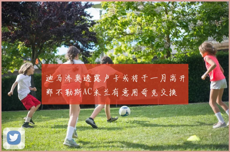 迪马济奥透露卢卡或将于一月离开那不勒斯AC米兰有意用奇克交换