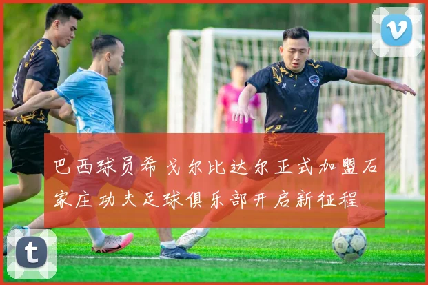 巴西球员希戈尔比达尔正式加盟石家庄功夫足球俱乐部开启新征程